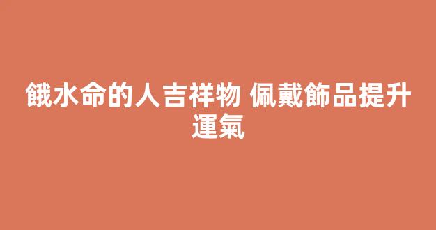 餓水命的人吉祥物 佩戴飾品提升運氣